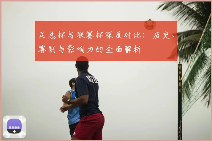 足总杯与联赛杯深度对比：历史、赛制与影响力的全面解析