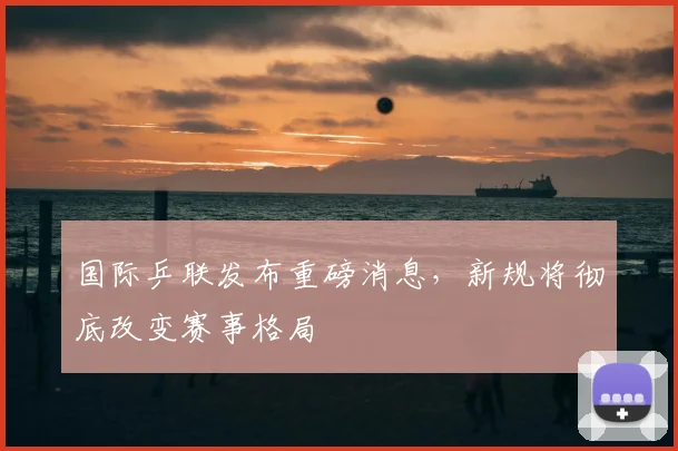 国际乒联发布重磅消息，新规将彻底改变赛事格局