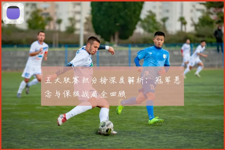 五大联赛积分榜深度解析：冠军悬念与保级战局全回顾