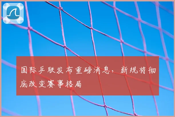 国际乒联发布重磅消息，新规将彻底改变赛事格局
