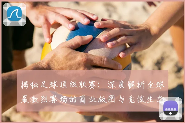 揭秘足球顶级联赛:深度解析全球最激烈赛场的商业版图与竞技生态