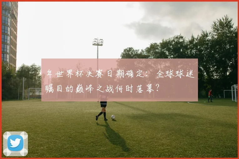 年世界杯决赛日期确定:全球球迷瞩目的巅峰之战何时落幕?