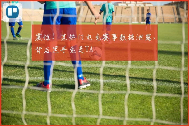 震惊！某热门电竞赛事数据泄露，背后黑手竟是TA