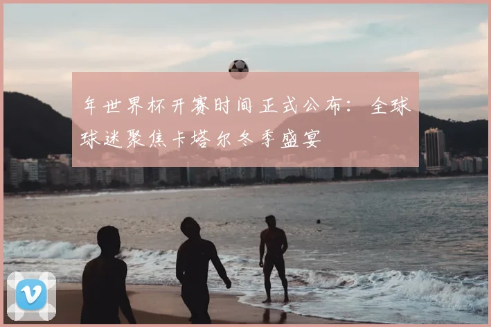 年世界杯开赛时间正式公布：全球球迷聚焦卡塔尔冬季盛宴