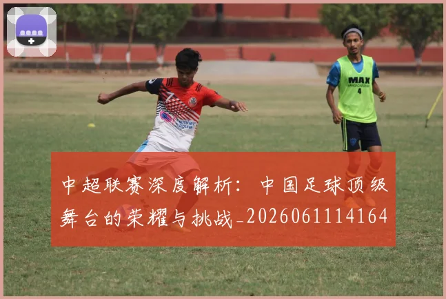 中超联赛深度解析：中国足球顶级舞台的荣耀与挑战_20260611141646