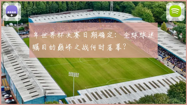 年世界杯决赛日期确定：全球球迷瞩目的巅峰之战何时落幕？