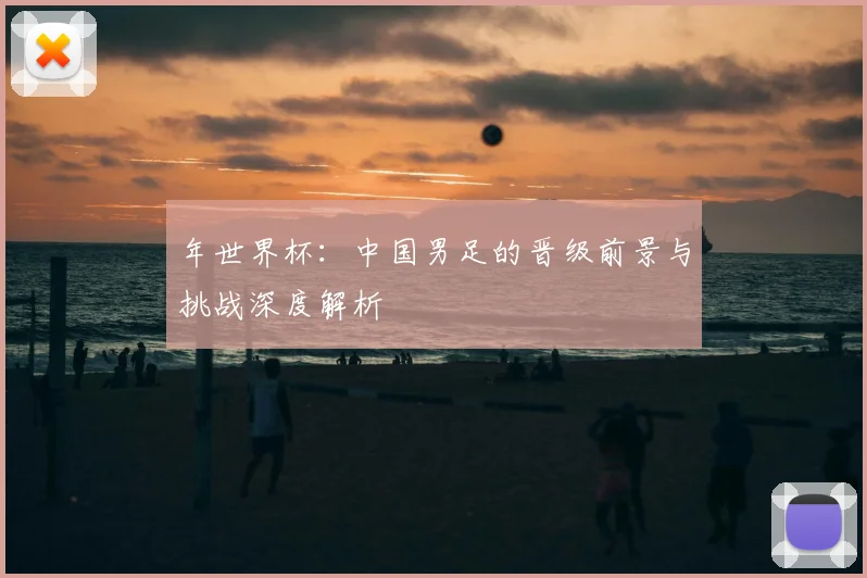 年世界杯:中国男足的晋级前景与挑战深度解析